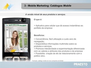 A versão móvel de seus produtos e serviços. O que é: > Aplicativo para celular que dá acesso instantâneo ao portfolio da empresa Benefícios : > Conveniência, fácil utilização e custo zero de navegação; > Disponibiliza informações multimidia sobre os  produtos e serviços; > Promove interatividade e experimentação diferenciada com os valores e atributos dos produtos e da empresa > Possibilita  criação de elo de relacionamento com o público alvo . 3 - Mobile Marketing: Catálogos  Mobile Exemplo :  catálogo  mobile  da nova campanha da Dohler 