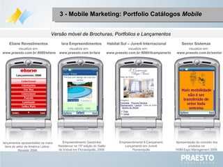 Apresentação do conceito dos produtos na  HSM Expo Management 2008. Empreendimento Gaidzinksi Residence na 15ª edição do Salão do Imóvel em Florianópolis, 2008. Senior Sistemas Iara Empreendimentos lançamentos apresentados na maior feira do setor da América Latina - Revestir 2008. Eliane Revestimentos visualize em:  www.praesto.com.br/senior visualize em:  www.praesto.com.br/iara visualize em:  www.praesto.com.br:8080/eliane Versão móvel de Brochuras, Portfolios e Lançamentos  Empreendimento Il Campanario Lançamento em Jurerê Florianópolis Habitat Sul – Jurerê Internacional visualize em:  www.praesto.com.br:8080/ilcampanario 3 - Mobile Marketing: Portfolio Catálogos  Mobile 