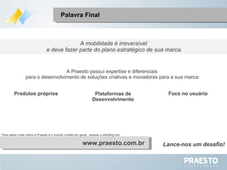 A mobilidade é irreversível e deve fazer parte do plano estratégico de sua marca. A Praesto possui expertise e diferenciais  para o desenvolvimento de soluções criativas e inovadoras para a sua marca: Palavra Final www.praesto.com.br Produtos próprios Foco no usuário Plataformas de Desenvolvimento Para saber mais sobre a Praesto e o mundo  mobile  em geral,  acesse o site/blog em: Lance-nos um desafio! 