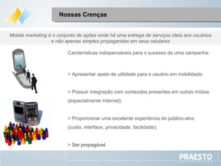 Nossas Crenças Carcterísticas indispensáveis para o sucesso de uma campanha: > Apresentar apelo de  utilidade para o usuário em mobilidade;  > Possuir integração com conteúdos presentes em outras mídias (especialmente Internet); > Proporcionar uma excelente experiência do público-alvo (custo, interface, privacidade, facilidade); >  Ser propagável. Mobile marketing é o conjunto de ações onde há uma entrega de serviços úteis aos usuários e não apenas simples propagandas em seus celulares 