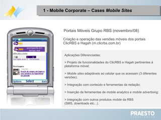 1 - Mobile Corporate – Cases  Mobile Sites Portais Móveis Grupo RBS (novembro/08) Aplicações Diferenciadas: > Projeto de funcionalidades do ClicRBS e Hagah pertinentes à plataforma móvel; >  Mobile sites  adaptáveis ao celular que os acessam (3 diferentes versões);  > Integração com conteúdo e ferramentas da redação; > Inserção de ferramentas de  mobile analytics  e  mobile advertising; > Integração com outros produtos  mobile  da RBS (SMS, downloads etc...). Criação e operação das versões móveis dos portais ClicRBS e Hagah (m.clicrbs.com.br) 