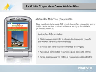 Mobile Site  MobiTour (Outubro/08) Aplicações Diferenciadas: > Sistema para inserção e edição de destaques ( mobile site maker  para estabelecimentos); > Click-to-call  para estabelecimentos e serviços; > Aplicativo com dados resumidos para consulta  offline ; > Kit de distribuição via hotéis e restaurantes ( Bluetooth ). Guia  mobile  de turismo de SC, com informações relevantes sobre hotéis, restaurantes, pontos turísticos e serviços de utilidade (m.mobitour.com.br) 1 - Mobile Corporate – Cases  Mobile Sites 