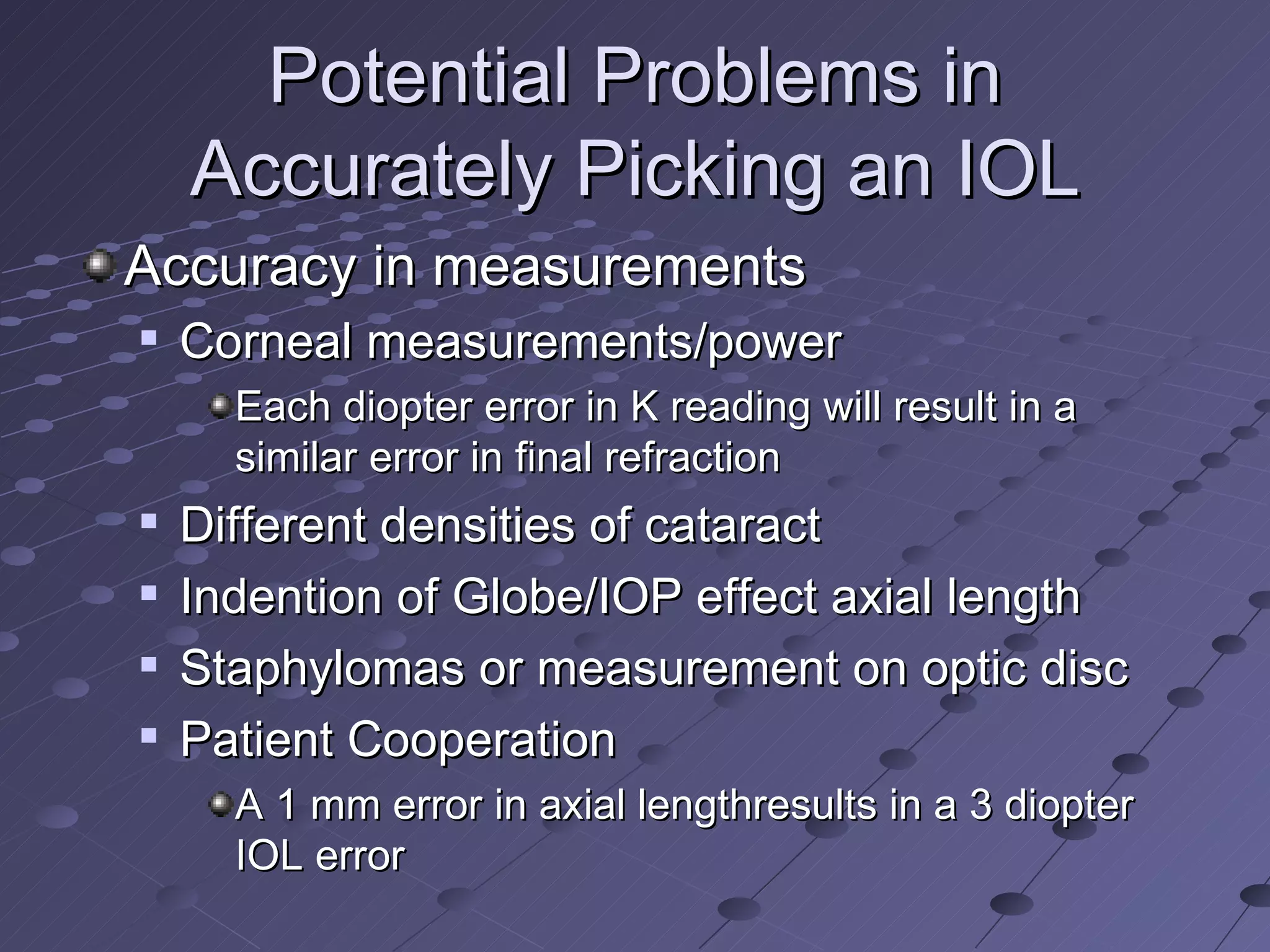 Potential Problems in Accurately Picking an IOL Accuracy in measurements Corneal measurements/power Each diopter error in K reading will result in a similar error in final refraction Different densities of cataract Indention of Globe/IOP effect axial length Staphylomas or measurement on optic disc Patient Cooperation A 1 mm error in axial lengthresults in a 3 diopter IOL error 