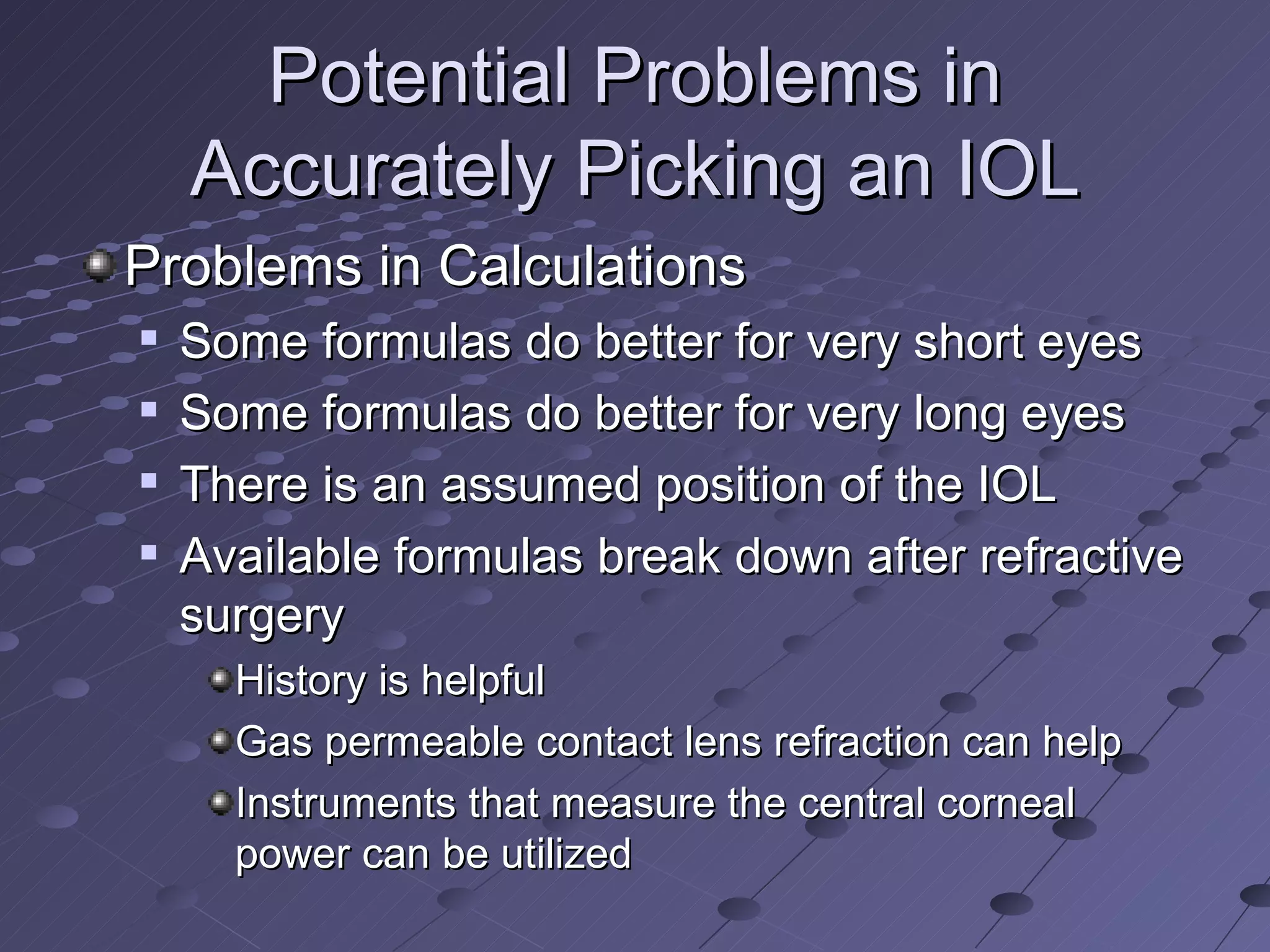 Potential Problems in Accurately Picking an IOL Problems in Calculations Some formulas do better for very short eyes Some formulas do better for very long eyes There is an assumed position of the IOL Available formulas break down after refractive surgery History is helpful Gas permeable contact lens refraction can help Instruments that measure the central corneal power can be utilized 