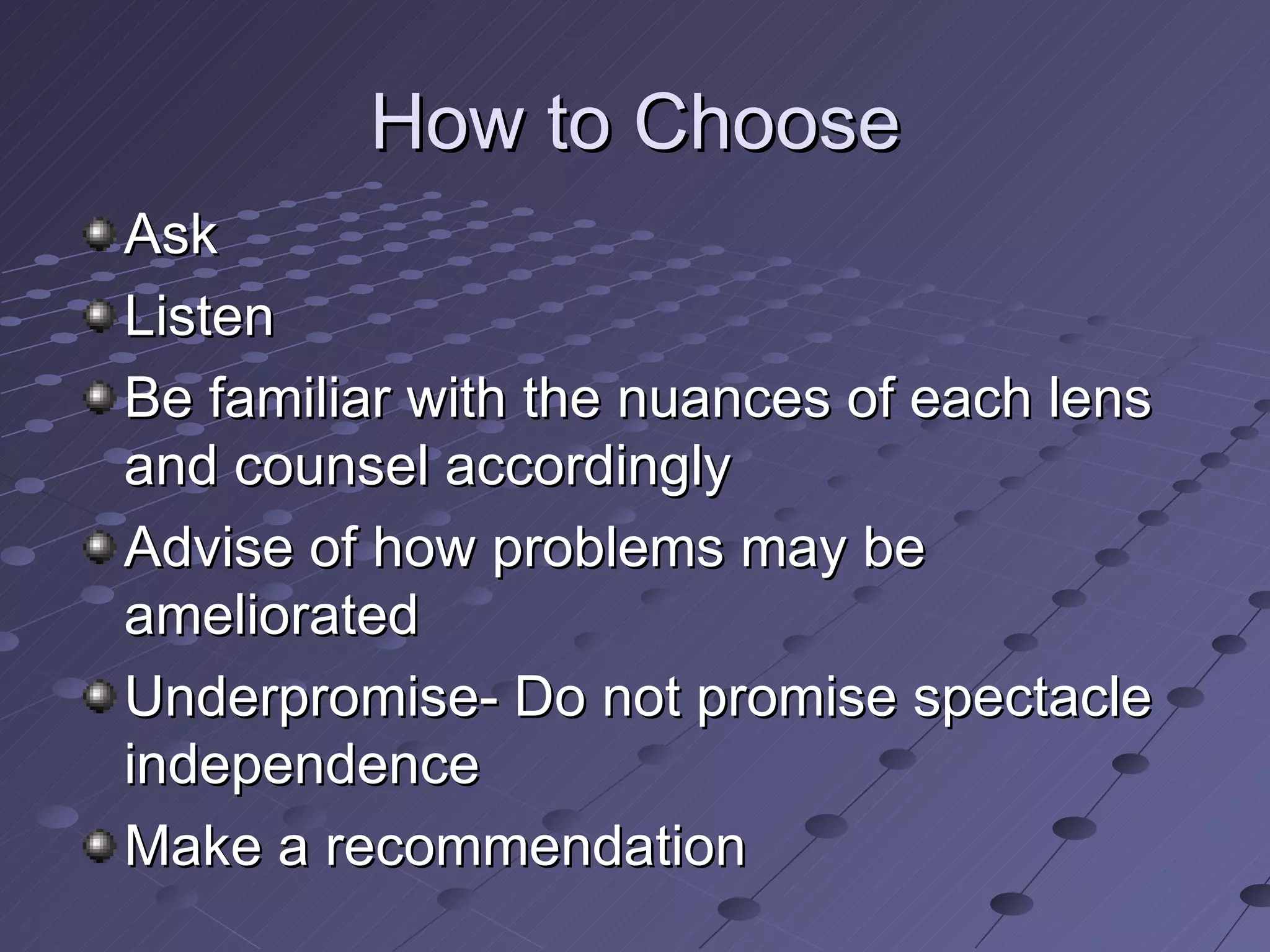 How to Choose Ask Listen Be familiar with the nuances of each lens and counsel accordingly Advise of how problems may be ameliorated Underpromise- Do not promise spectacle independence Make a recommendation 