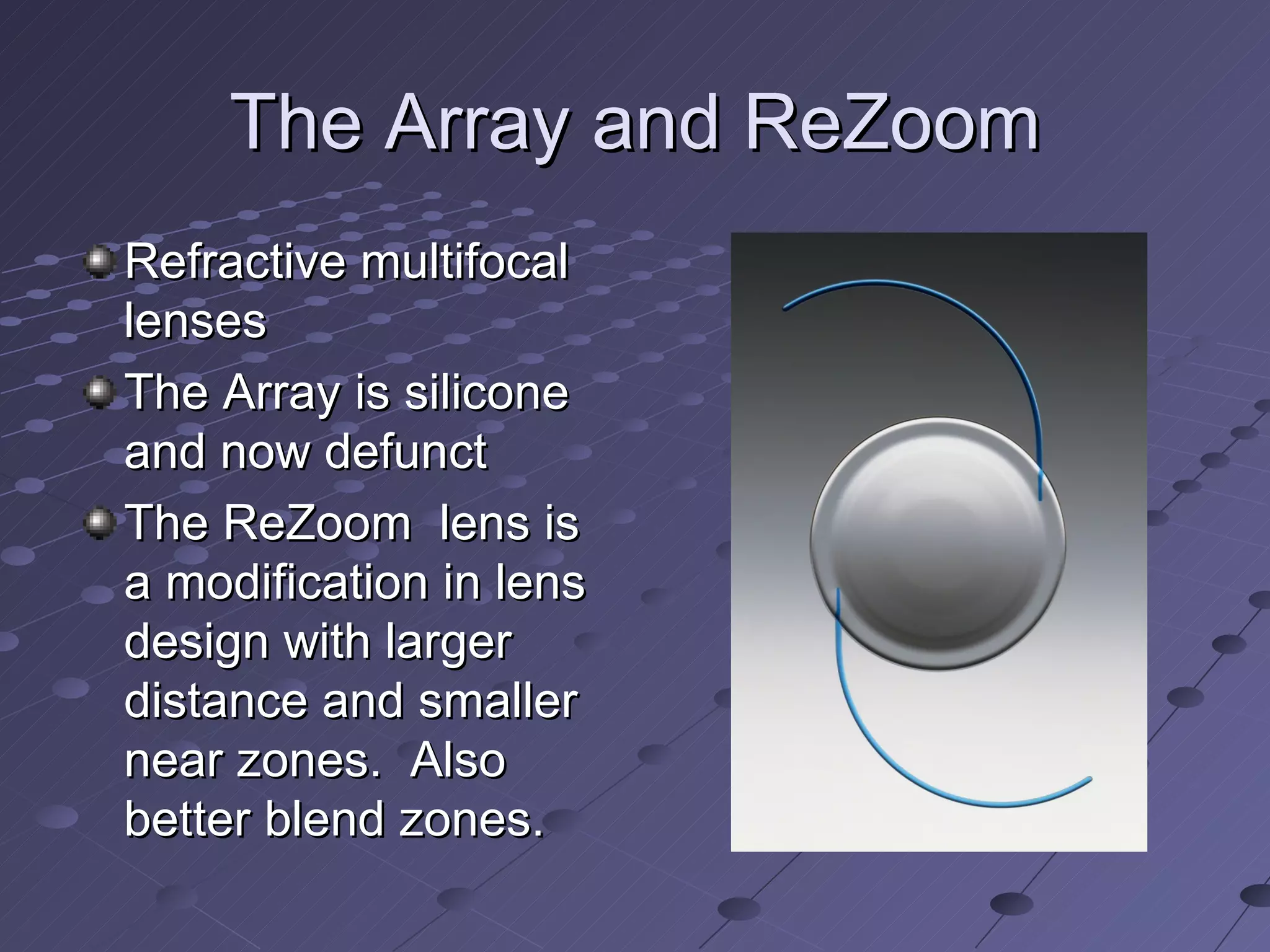 The Array and ReZoom Refractive multifocal lenses The Array is silicone and now defunct The ReZoom  lens is a modification in lens design with larger distance and smaller near zones.  Also better blend zones. 