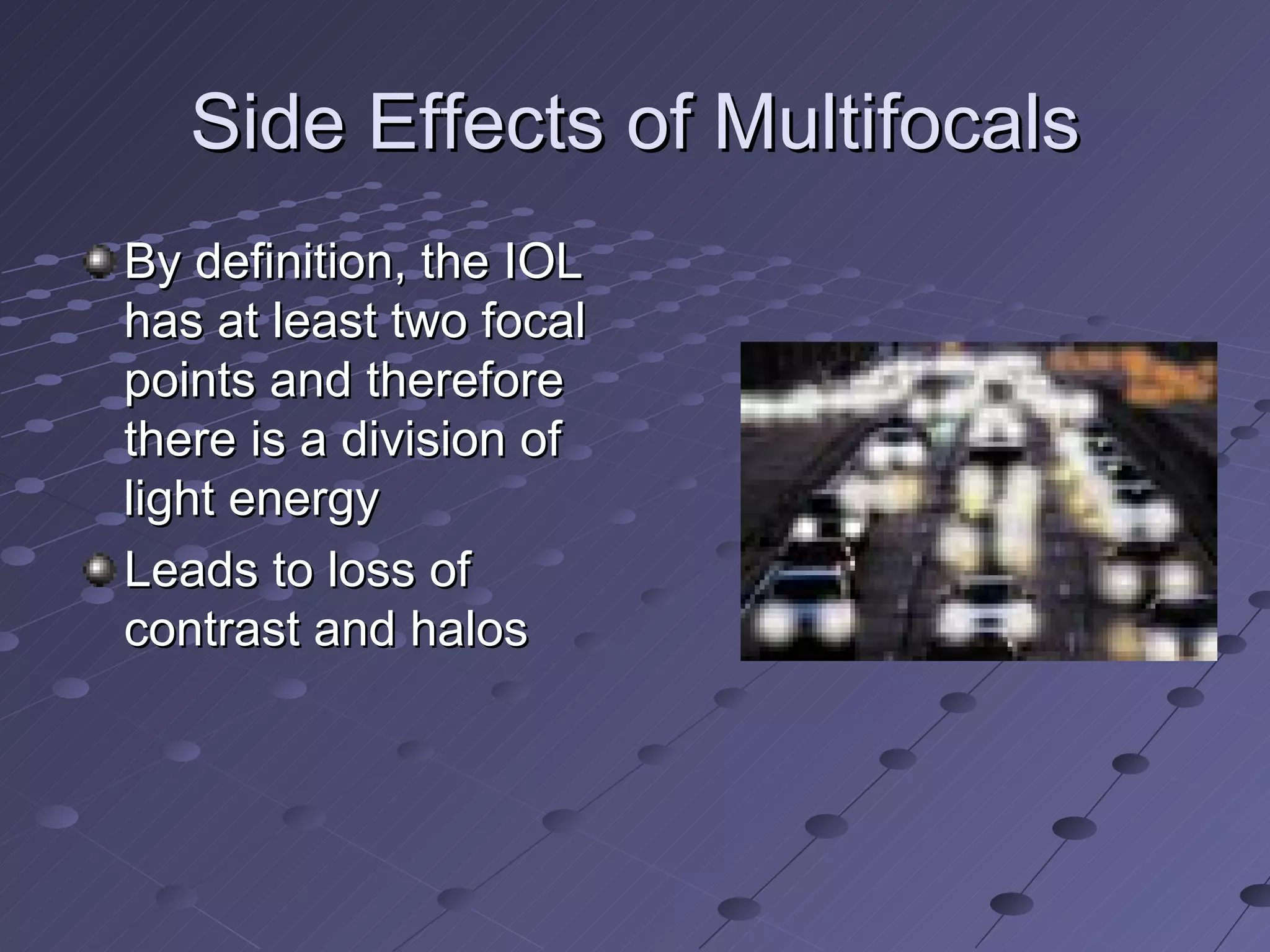 Side Effects of Multifocals By definition, the IOL has at least two focal points and therefore there is a division of light energy Leads to loss of contrast and halos 