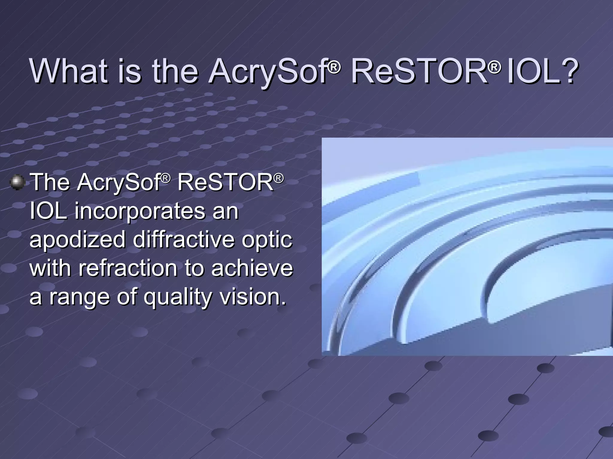 What is the AcrySof ®  ReSTOR ®  IOL? The AcrySof ®  ReSTOR ®  IOL incorporates an apodized diffractive optic with refraction to achieve a range of quality vision. 