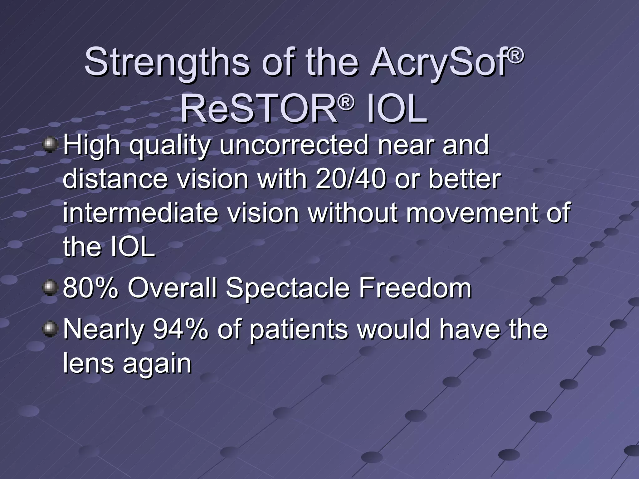 Strengths of the AcrySof ®  ReSTOR ®  IOL High quality uncorrected near and distance vision with 20/40 or better intermediate vision without movement of the IOL 80% Overall Spectacle Freedom Nearly 94% of patients would have the lens again 