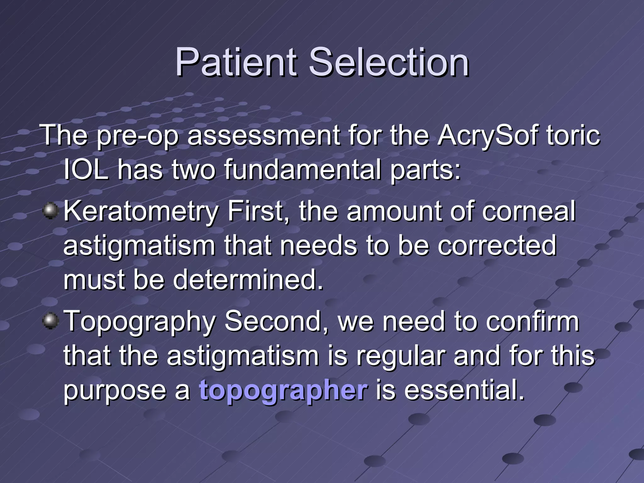 Patient Selection The pre-op assessment for the AcrySof toric IOL has two fundamental parts: Keratometry First, the amount of corneal astigmatism that needs to be corrected must be determined.  Topography Second, we need to confirm that the astigmatism is regular and for this purpose a  topographer  is essential.  