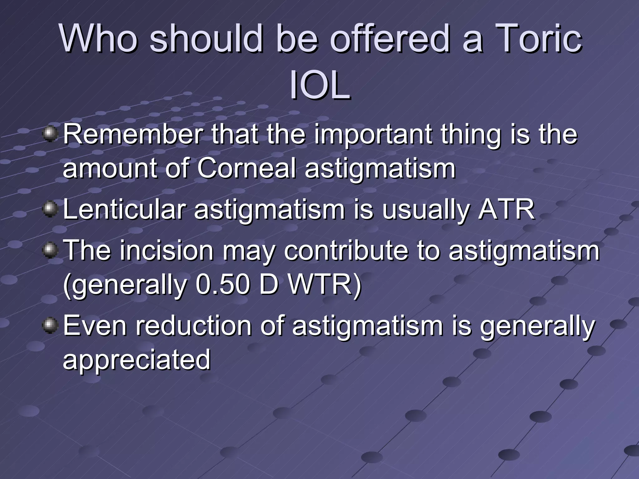 Who should be offered a Toric IOL Remember that the important thing is the amount of Corneal astigmatism Lenticular astigmatism is usually ATR The incision may contribute to astigmatism (generally 0.50 D WTR) Even reduction of astigmatism is generally appreciated 