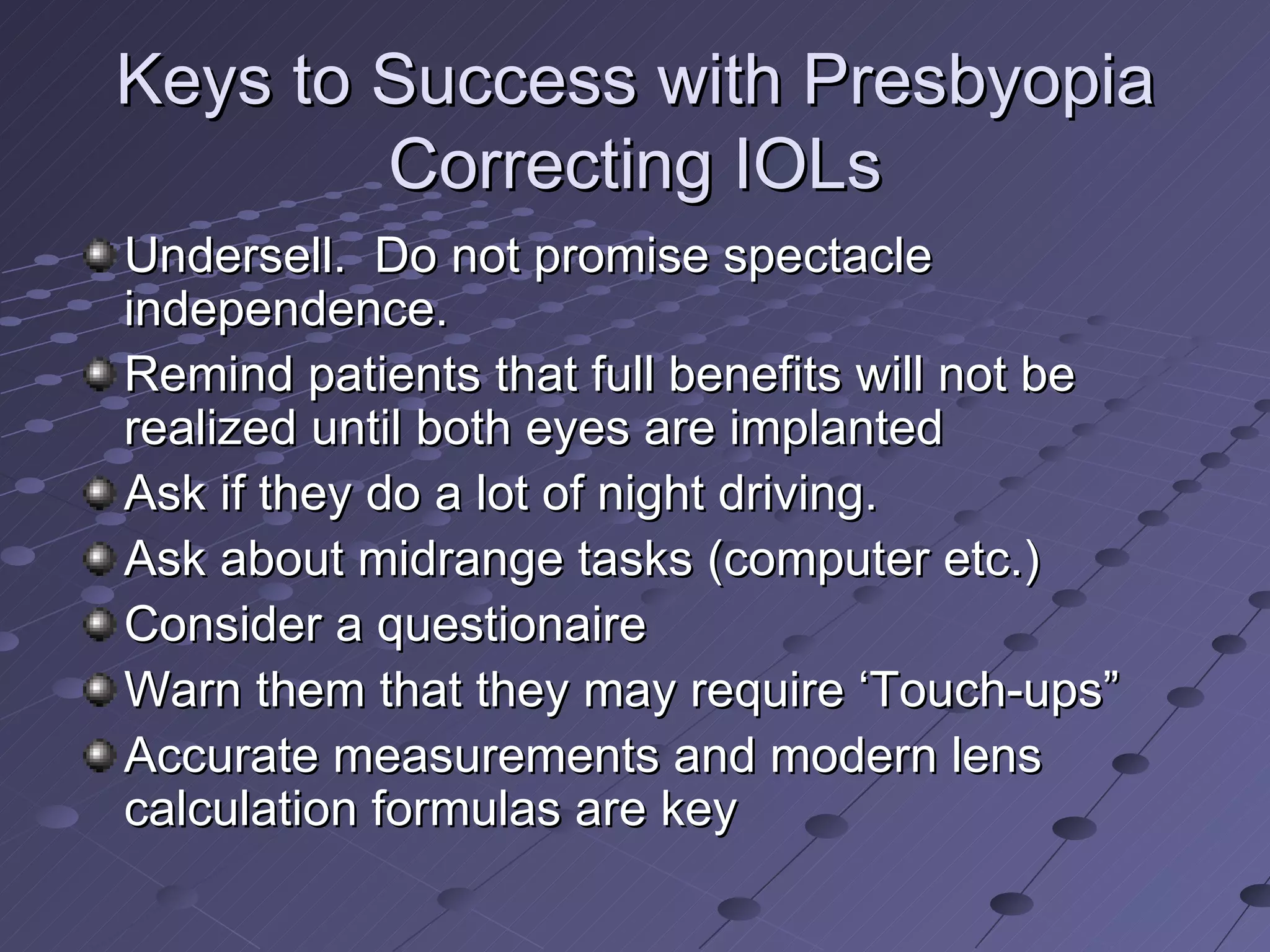 Keys to Success with Presbyopia Correcting IOLs Undersell.  Do not promise spectacle independence. Remind patients that full benefits will not be realized until both eyes are implanted Ask if they do a lot of night driving. Ask about midrange tasks (computer etc.) Consider a questionaire  Warn them that they may require ‘Touch-ups” Accurate measurements and modern lens calculation formulas are key 
