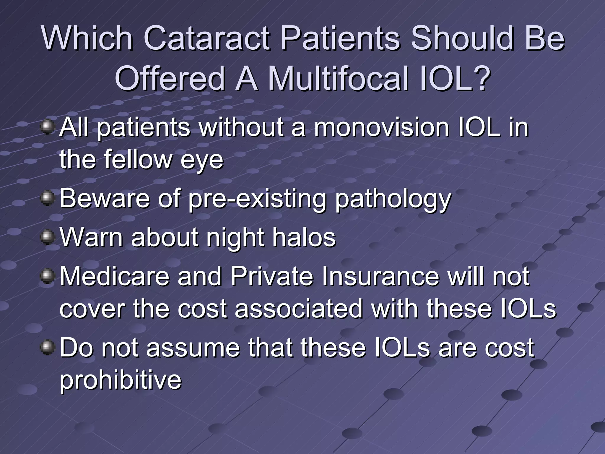 Which Cataract Patients Should Be Offered A Multifocal IOL? All patients without a monovision IOL in the fellow eye Beware of pre-existing pathology Warn about night halos Medicare and Private Insurance will not cover the cost associated with these IOLs Do not assume that these IOLs are cost prohibitive 