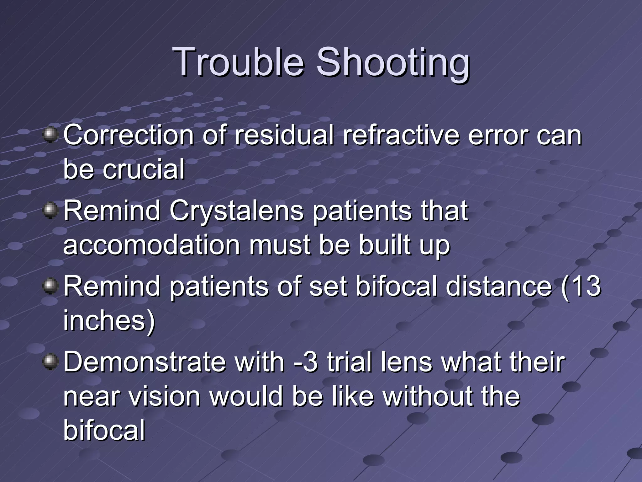 Trouble Shooting Correction of residual refractive error can be crucial Remind Crystalens patients that accomodation must be built up Remind patients of set bifocal distance (13 inches) Demonstrate with -3 trial lens what their near vision would be like without the bifocal 