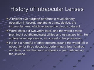 History of Intraocular Lenses A brilliant eye surgeon performs a revolutionary operation in secret, implanting a new device, the intraocular lens, which replaces the cloudy cataract. Word leaks out two years later, and the world’s most prominent ophthalmologist vilifies and ostracizes him. He suffers from depression, an outcast in his profession. He and a handful of other doctors around the world toil in obscurity for three decades, performing a few hundred, and later, a few thousand surgeries a year, advancing the science. 