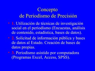 Concepto  de Periodismo de Precisión 1.  Utilización de técnicas de investigación social en el periodismo (Encuestas, análisis de contenido, estadística, bases de datos). 2.  Solicitud de información pública y bases de datos al Estado. Creación de bases de datos propias. 3.  Periodismo asistido por computadora (Programas Excel, Access, SPSS). 