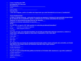 Censo Constituyente 1999 Investigación/ El Universal Parlamentario________________________________________ Fecha______________ Entrevistador______________________________ Introducción 1 ) Por favor dígame ¿cuál es el cambio más importante que usted introduciría en la nueva Constitución? _______________________________________________________________ Temas fundamentales 2) Sobre el sistema electoral,  ¿está usted de acuerdo con mantener el sistema de representación proporcional de las minorías de la constitución vigente o cambiarlo por un sistema uninominal de mayorías? Mantener la representación proporcional de las minorías____ Implantar un sistema uninominal de mayorías_____ Ns/Nc_____ 3) ¿Ud. cree o no que la ANC debe aprobar la reelección presidencial inmediata? a) SI____  continuar con pregunta siguiente b) NO____  saltar pregunta número 4. c) Ns/Nc  3.1) ¿Ud. cree que, con reelección inmediata, los períodos presidenciales deberían aumentarse, reducirse a cuatro años,  permanecer iguales en cinco años o aumentarse a seis o siete años? Cuatro años ___ Cinco años____ Seis años ____ Siete años NS – NC ____ 4) ¿Cuál de estas tres formas de organización del Estado prefiere usted: un Estado más centralista, un Estado más federal o un Estado central con elementos federales como el que tenemos?  a) Más centralismo ____ b) Más federalismo ____ c) Como el actual _____ 5) ¿Ud. cree que la actual división político-territorial en 24 Estados debe mantenerse o que debe cambiarse? a) Debe mantenerse ____  b) Debe reducirse____ c)Debe aumentarse____ d) Ns/Nc____ 