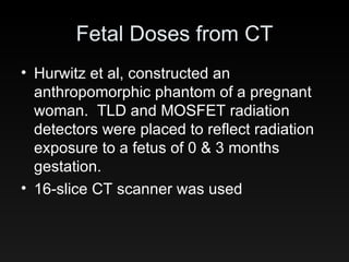Fetal Doses from CT Hurwitz et al, constructed an anthropomorphic phantom of a pregnant woman.  TLD and MOSFET radiation detectors were placed to reflect radiation exposure to a fetus of 0 & 3 months gestation. 16-slice CT scanner was used 