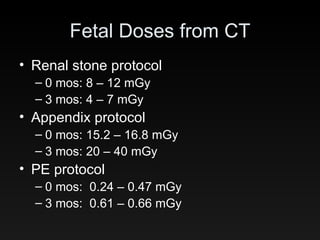 Fetal Doses from CT Renal stone protocol 0 mos: 8 – 12 mGy 3 mos: 4 – 7 mGy Appendix protocol 0 mos: 15.2 – 16.8 mGy 3 mos: 20 – 40 mGy PE protocol 0 mos:  0.24 – 0.47 mGy 3 mos:  0.61 – 0.66 mGy 