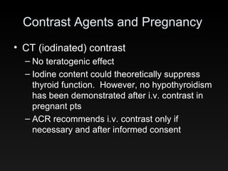 Contrast Agents and Pregnancy CT (iodinated) contrast No teratogenic effect Iodine content could theoretically suppress thyroid function.  However, no hypothyroidism has been demonstrated after i.v. contrast in pregnant pts ACR recommends i.v. contrast only if necessary and after informed consent 