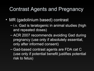 Contrast Agents and Pregnancy MR (gadolinium based) contrast i.v. Gad is teratogenic in animal studies (high and repeated doses) ACR 2007 recommends avoiding Gad during pregnancy (use only if absolutely essential, only after informed consent) Gad-based contrast agents are FDA cat C (use only if potential benefit justifies potential risk to fetus) 