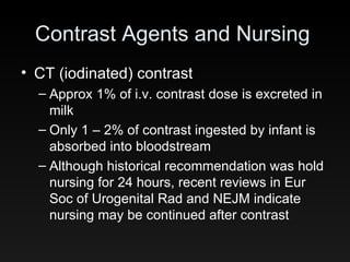 Contrast Agents and Nursing CT (iodinated) contrast Approx 1% of i.v. contrast dose is excreted in milk Only 1 – 2% of contrast ingested by infant is absorbed into bloodstream Although historical recommendation was hold nursing for 24 hours, recent reviews in Eur Soc of Urogenital Rad and NEJM indicate nursing may be continued after contrast 