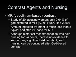 Contrast Agents and Nursing MR (gadolinium-based) contrast Study of 20 lactating women: only 0.04% of gad excreted in milk (Kubik-Huch, Rad 2000) Amount ingested by infant is much less than a typical pediatric i.v. dose for MR Although historical recommendation was hold nursing for 24 hours, there is no evidence to support any significant risk to infant, and nursing can be continued after Gad-based contrast 
