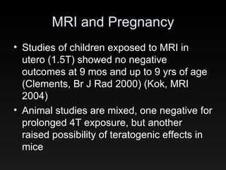 MRI and Pregnancy Studies of children exposed to MRI in utero (1.5T) showed no negative outcomes at 9 mos and up to 9 yrs of age (Clements, Br J Rad 2000) (Kok, MRI 2004) Animal studies are mixed, one negative for prolonged 4T exposure, but another raised possibility of teratogenic effects in mice 