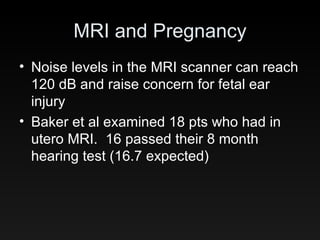 MRI and Pregnancy Noise levels in the MRI scanner can reach 120 dB and raise concern for fetal ear injury Baker et al examined 18 pts who had in utero MRI.  16 passed their 8 month hearing test (16.7 expected) 