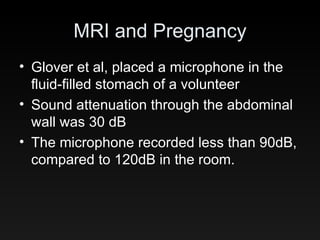 MRI and Pregnancy Glover et al, placed a microphone in the fluid-filled stomach of a volunteer Sound attenuation through the abdominal wall was 30 dB The microphone recorded less than 90dB, compared to 120dB in the room. 