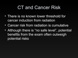 CT and Cancer Risk There is no known lower threshold for cancer induction from radiation Cancer risk from radiation is cumulative Although there is “no safe level”, potential benefits from the exam often outweigh potential risks 