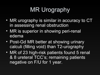 MR Urography MR urography is similar in accuracy to CT in assessing renal obstruction MR is superior in showing peri-renal edema Post-Gd MR better at showing urinary calculi (filling void) than T2-urography MR of 23 high-risk patients found 5 renal & 8 ureteral TCC’s; remaining patients negative on F/U for 1 year. 