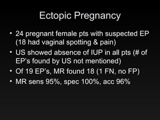 Ectopic Pregnancy 24 pregnant female pts with suspected EP (18 had vaginal spotting & pain) US showed absence of IUP in all pts (# of EP’s found by US not mentioned) Of 19 EP’s, MR found 18 (1 FN, no FP) MR sens 95%, spec 100%, acc 96% 