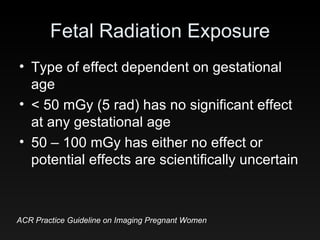Fetal Radiation Exposure Type of effect dependent on gestational age < 50 mGy (5 rad) has no significant effect at any gestational age 50 – 100 mGy has either no effect or potential effects are scientifically uncertain ACR Practice Guideline on Imaging Pregnant Women 