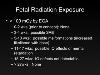 Fetal Radiation Exposure > 100 mGy by EGA 0-2 wks (prior to concept): None 3-4 wks:  possible SAB 5-10 wks:  possible malformations (increased likelihood with dose) 11-17 wks:  possible IQ effects or mental retardation 18-27 wks:  IQ defects not detectable > 27wks:  None 