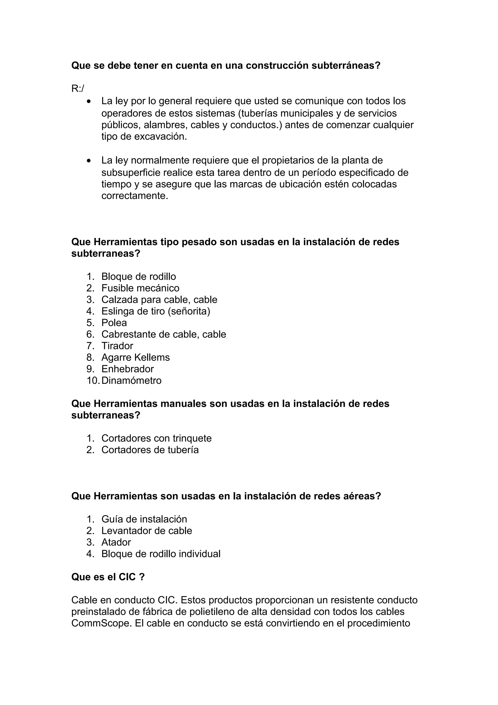 Que se debe tener en cuenta en una construcción subterráneas?
R:/
• La ley por lo general requiere que usted se comunique con todos los
operadores de estos sistemas (tuberías municipales y de servicios
públicos, alambres, cables y conductos.) antes de comenzar cualquier
tipo de excavación.
• La ley normalmente requiere que el propietarios de la planta de
subsuperficie realice esta tarea dentro de un período especificado de
tiempo y se asegure que las marcas de ubicación estén colocadas
correctamente.
Que Herramientas tipo pesado son usadas en la instalación de redes
subterraneas?
1. Bloque de rodillo
2. Fusible mecánico
3. Calzada para cable, cable
4. Eslinga de tiro (señorita)
5. Polea
6. Cabrestante de cable, cable
7. Tirador
8. Agarre Kellems
9. Enhebrador
10.Dinamómetro
Que Herramientas manuales son usadas en la instalación de redes
subterraneas?
1. Cortadores con trinquete
2. Cortadores de tubería
Que Herramientas son usadas en la instalación de redes aéreas?
1. Guía de instalación
2. Levantador de cable
3. Atador
4. Bloque de rodillo individual
Que es el CIC ?
Cable en conducto CIC. Estos productos proporcionan un resistente conducto
preinstalado de fábrica de polietileno de alta densidad con todos los cables
CommScope. El cable en conducto se está convirtiendo en el procedimiento
 