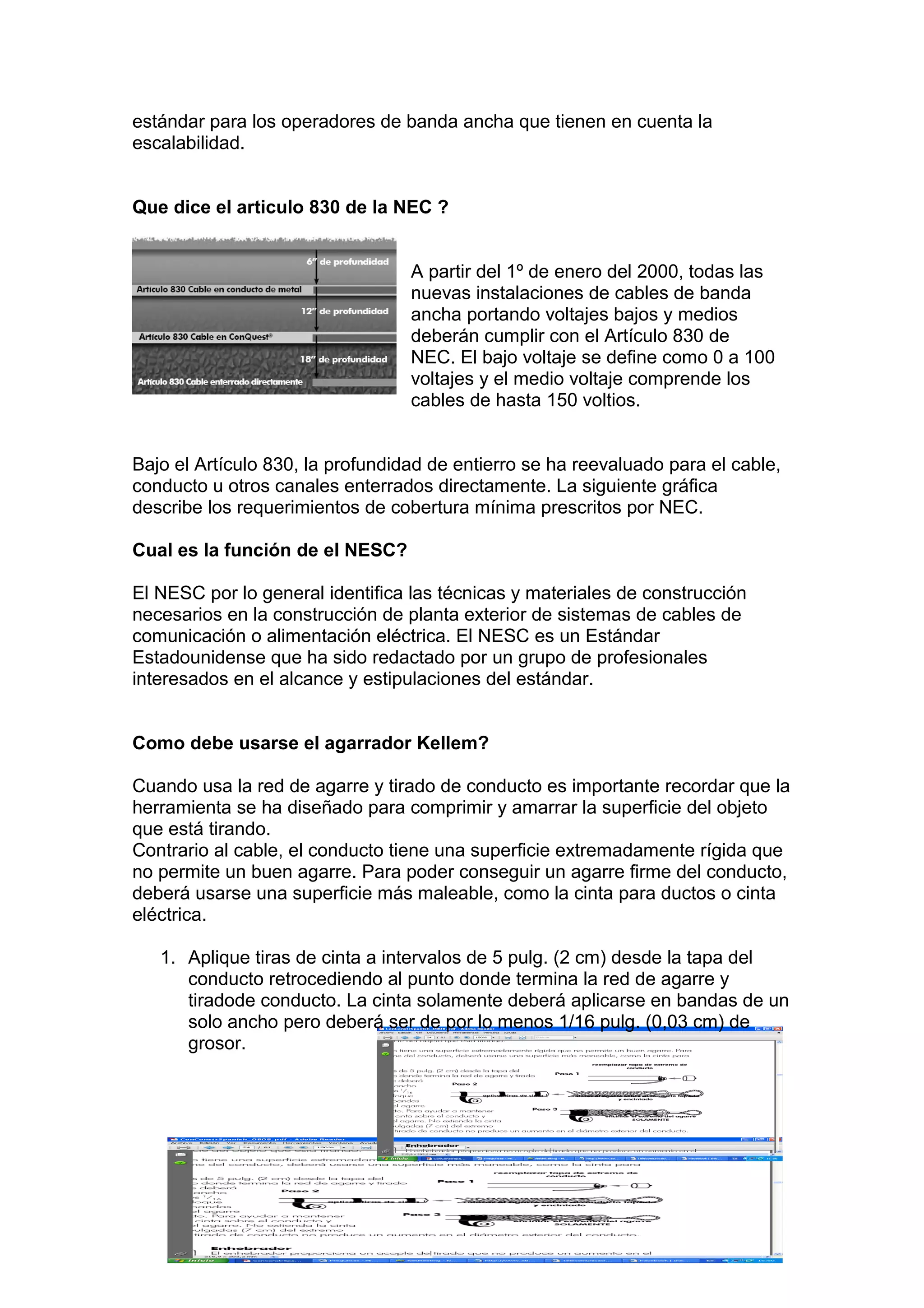 estándar para los operadores de banda ancha que tienen en cuenta la
escalabilidad.
Que dice el articulo 830 de la NEC ?
A partir del 1º de enero del 2000, todas las
nuevas instalaciones de cables de banda
ancha portando voltajes bajos y medios
deberán cumplir con el Artículo 830 de
NEC. El bajo voltaje se define como 0 a 100
voltajes y el medio voltaje comprende los
cables de hasta 150 voltios.
Bajo el Artículo 830, la profundidad de entierro se ha reevaluado para el cable,
conducto u otros canales enterrados directamente. La siguiente gráfica
describe los requerimientos de cobertura mínima prescritos por NEC.
Cual es la función de el NESC?
El NESC por lo general identifica las técnicas y materiales de construcción
necesarios en la construcción de planta exterior de sistemas de cables de
comunicación o alimentación eléctrica. El NESC es un Estándar
Estadounidense que ha sido redactado por un grupo de profesionales
interesados en el alcance y estipulaciones del estándar.
Como debe usarse el agarrador Kellem?
Cuando usa la red de agarre y tirado de conducto es importante recordar que la
herramienta se ha diseñado para comprimir y amarrar la superficie del objeto
que está tirando.
Contrario al cable, el conducto tiene una superficie extremadamente rígida que
no permite un buen agarre. Para poder conseguir un agarre firme del conducto,
deberá usarse una superficie más maleable, como la cinta para ductos o cinta
eléctrica.
1. Aplique tiras de cinta a intervalos de 5 pulg. (2 cm) desde la tapa del
conducto retrocediendo al punto donde termina la red de agarre y
tiradode conducto. La cinta solamente deberá aplicarse en bandas de un
solo ancho pero deberá ser de por lo menos 1/16 pulg. (0,03 cm) de
grosor.
 