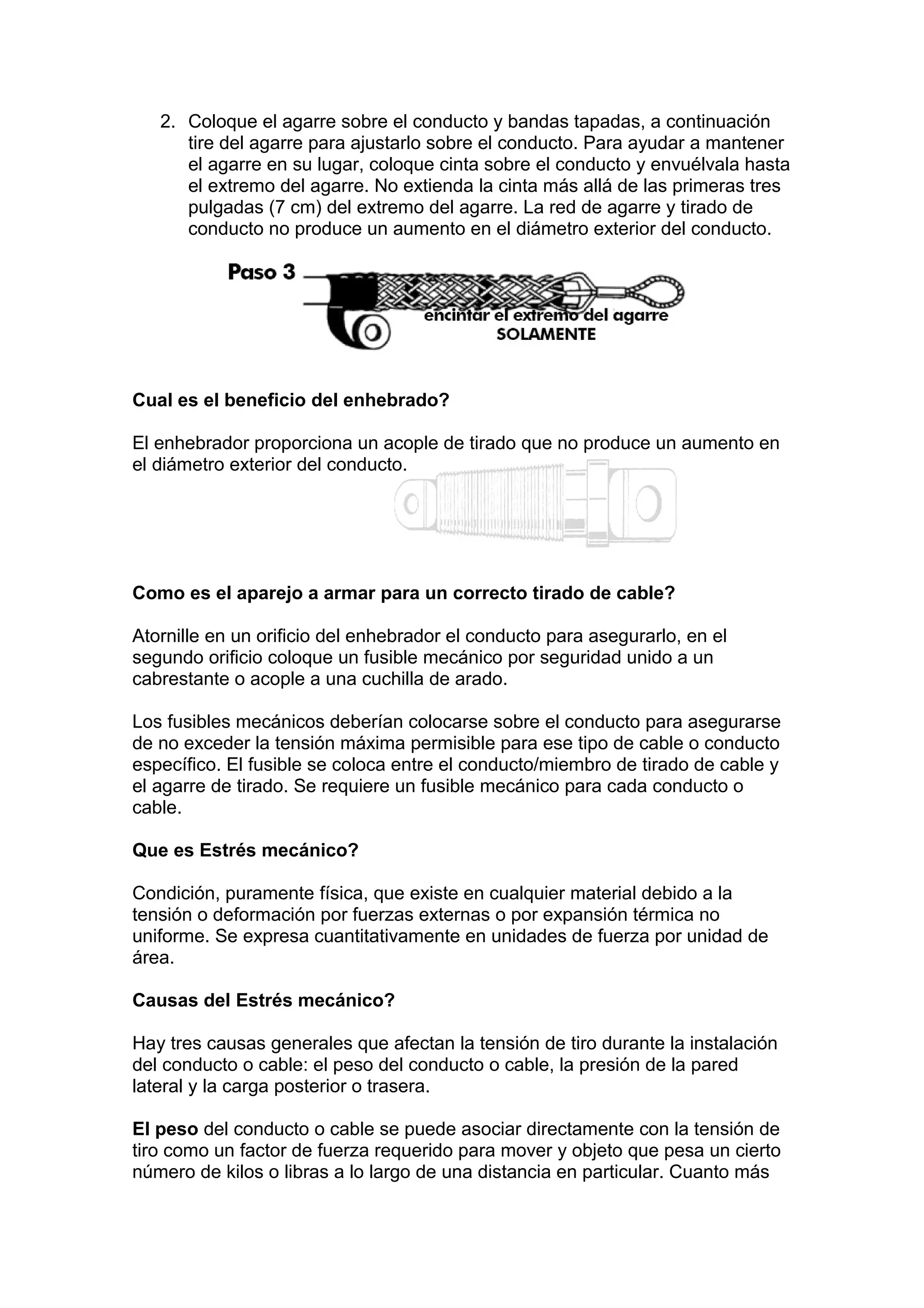 2. Coloque el agarre sobre el conducto y bandas tapadas, a continuación
tire del agarre para ajustarlo sobre el conducto. Para ayudar a mantener
el agarre en su lugar, coloque cinta sobre el conducto y envuélvala hasta
el extremo del agarre. No extienda la cinta más allá de las primeras tres
pulgadas (7 cm) del extremo del agarre. La red de agarre y tirado de
conducto no produce un aumento en el diámetro exterior del conducto.
Cual es el beneficio del enhebrado?
El enhebrador proporciona un acople de tirado que no produce un aumento en
el diámetro exterior del conducto.
Como es el aparejo a armar para un correcto tirado de cable?
Atornille en un orificio del enhebrador el conducto para asegurarlo, en el
segundo orificio coloque un fusible mecánico por seguridad unido a un
cabrestante o acople a una cuchilla de arado.
Los fusibles mecánicos deberían colocarse sobre el conducto para asegurarse
de no exceder la tensión máxima permisible para ese tipo de cable o conducto
específico. El fusible se coloca entre el conducto/miembro de tirado de cable y
el agarre de tirado. Se requiere un fusible mecánico para cada conducto o
cable.
Que es Estrés mecánico?
Condición, puramente física, que existe en cualquier material debido a la
tensión o deformación por fuerzas externas o por expansión térmica no
uniforme. Se expresa cuantitativamente en unidades de fuerza por unidad de
área.
Causas del Estrés mecánico?
Hay tres causas generales que afectan la tensión de tiro durante la instalación
del conducto o cable: el peso del conducto o cable, la presión de la pared
lateral y la carga posterior o trasera.
El peso del conducto o cable se puede asociar directamente con la tensión de
tiro como un factor de fuerza requerido para mover y objeto que pesa un cierto
número de kilos o libras a lo largo de una distancia en particular. Cuanto más
 