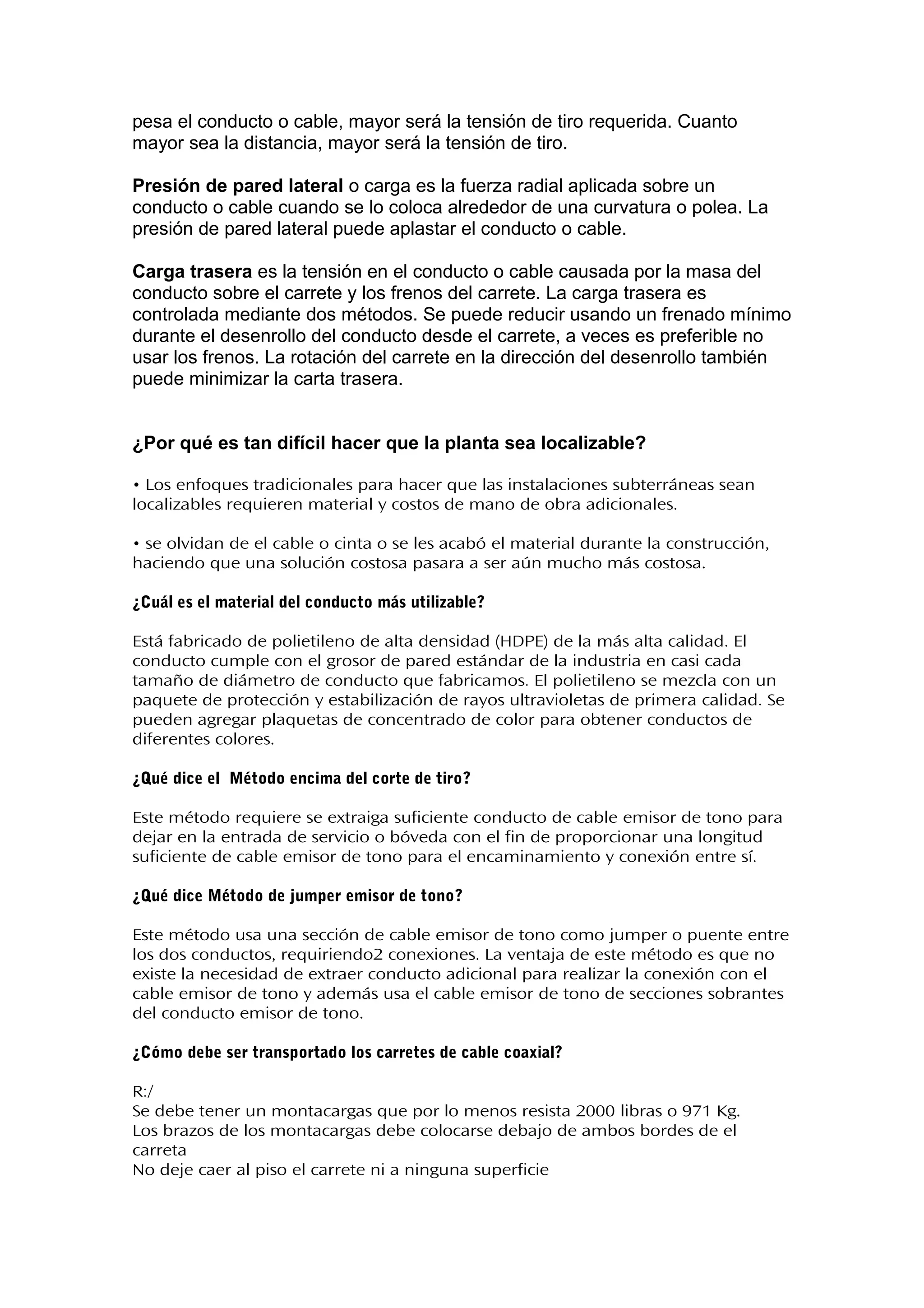 pesa el conducto o cable, mayor será la tensión de tiro requerida. Cuanto
mayor sea la distancia, mayor será la tensión de tiro.
Presión de pared lateral o carga es la fuerza radial aplicada sobre un
conducto o cable cuando se lo coloca alrededor de una curvatura o polea. La
presión de pared lateral puede aplastar el conducto o cable.
Carga trasera es la tensión en el conducto o cable causada por la masa del
conducto sobre el carrete y los frenos del carrete. La carga trasera es
controlada mediante dos métodos. Se puede reducir usando un frenado mínimo
durante el desenrollo del conducto desde el carrete, a veces es preferible no
usar los frenos. La rotación del carrete en la dirección del desenrollo también
puede minimizar la carta trasera.
¿Por qué es tan difícil hacer que la planta sea localizable?
• Los enfoques tradicionales para hacer que las instalaciones subterráneas sean
localizables requieren material y costos de mano de obra adicionales.
• se olvidan de el cable o cinta o se les acabó el material durante la construcción,
haciendo que una solución costosa pasara a ser aún mucho más costosa.
¿Cuál es el material del conducto más utilizable?
Está fabricado de polietileno de alta densidad (HDPE) de la más alta calidad. El
conducto cumple con el grosor de pared estándar de la industria en casi cada
tamaño de diámetro de conducto que fabricamos. El polietileno se mezcla con un
paquete de protección y estabilización de rayos ultravioletas de primera calidad. Se
pueden agregar plaquetas de concentrado de color para obtener conductos de
diferentes colores.
¿Qué dice el Método encima del corte de tiro?
Este método requiere se extraiga suficiente conducto de cable emisor de tono para
dejar en la entrada de servicio o bóveda con el fin de proporcionar una longitud
suficiente de cable emisor de tono para el encaminamiento y conexión entre sí.
¿Qué dice Método de jumper emisor de tono?
Este método usa una sección de cable emisor de tono como jumper o puente entre
los dos conductos, requiriendo2 conexiones. La ventaja de este método es que no
existe la necesidad de extraer conducto adicional para realizar la conexión con el
cable emisor de tono y además usa el cable emisor de tono de secciones sobrantes
del conducto emisor de tono.
¿Cómo debe ser transportado los carretes de cable coaxial?
R:/
Se debe tener un montacargas que por lo menos resista 2000 libras o 971 Kg.
Los brazos de los montacargas debe colocarse debajo de ambos bordes de el
carreta
No deje caer al piso el carrete ni a ninguna superficie
 
