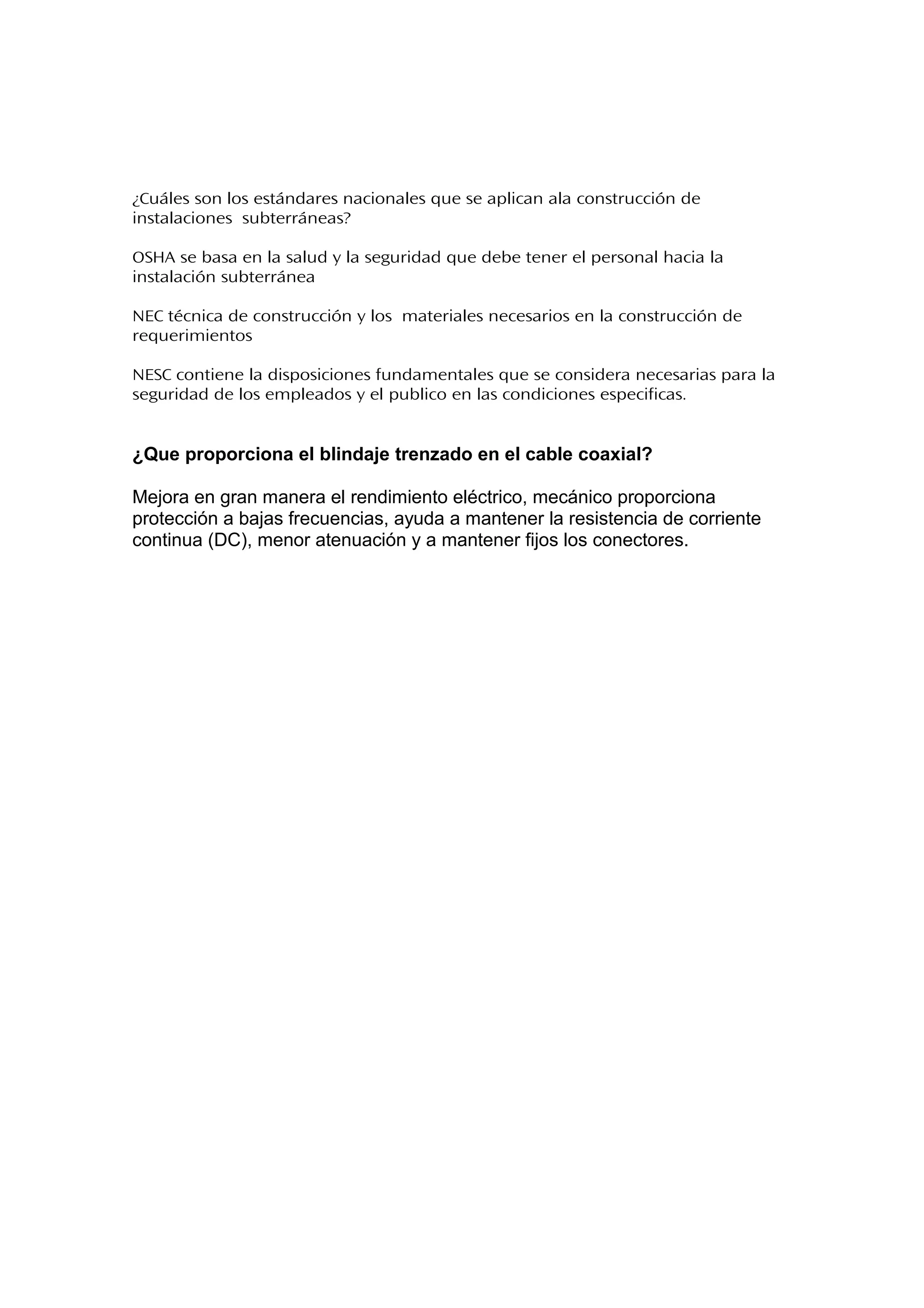 ¿Cuáles son los estándares nacionales que se aplican ala construcción de
instalaciones subterráneas?
OSHA se basa en la salud y la seguridad que debe tener el personal hacia la
instalación subterránea
NEC técnica de construcción y los materiales necesarios en la construcción de
requerimientos
NESC contiene la disposiciones fundamentales que se considera necesarias para la
seguridad de los empleados y el publico en las condiciones especificas.
¿Que proporciona el blindaje trenzado en el cable coaxial?
Mejora en gran manera el rendimiento eléctrico, mecánico proporciona
protección a bajas frecuencias, ayuda a mantener la resistencia de corriente
continua (DC), menor atenuación y a mantener fijos los conectores.
 