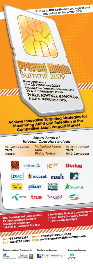 register and
                                            1,550 when you
                             Save up to USD          cembe r 2008!
                                   pay before 5th De




                  Main Conference
                   25 – 26 February 2009
                    Pre and Post Conferenc
                                       e Wo
                     24 & 27 February 2009 rkshops
                      PLAZA ATHENEE BANGKO
                       A ROYAL MERIDIEN HOTE                   K
                                                    L




                                 Strategies for
                   tive Targeting tion in the
     Achieve Innova RPU and Reten
       Maximizing A Asian Prepaid Market
         Competitive
                       Expert Panel of
                 Telecom Operators include
 Mr. Guntur Siboro           Mr. Nushad Perera      Mr. Syed Azmeer
 CMO                         CMO                    CMO
 Indosat                     Dialog Telekom         TMIC Cambodia




                                                                    Panel
                                                     obile Content
                                  s    1 Dedicated M      overy Session
                ed case studie                         sc
                                       1 Youth Trend Di light
90% Operator-l Sessions                                 ot
22 Power-pac  ked                      1 Technology Sp
               kshops
5 in-depth wor      ial Site Tour
1s t-ever Experient

                                    @iqpc.com.sg
                     Email: enquiry       obilesummit.co
                                                         m
Tel: +6 5 6722 9388        www.prepaidm
                3804 Web:
Fax: +65 6720

Researched and Produced by    Conference Sponsor        Associate Sponsor
 