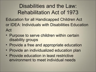 Disabilities and the Law: Rehabilitation Act of 1973 Education for all Handicapped Children Act or IDEA: Individuals with Disabilities Education Act Purpose to serve children within certain disability groups Provide a free and appropriate education Provide an individualized education plan Provide education in least restrictive environment to meet individual needs 