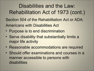 Disabilities and the Law: Rehabilitation Act of 1973 (cont.) Section 504 of the Rehabilitation Act or ADA: Americans with Disabilities Act Purpose is to end discrimination Serve disability that substantially limits a major life activity Reasonable accommodations are required Should offer examinations and courses in a manner accessible to persons with disabilities 