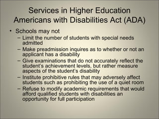 Services in Higher Education Americans with Disabilities Act (ADA) Schools may not  Limit the number of students with special needs admitted Make preadmission inquires as to whether or not an applicant has a disability Give examinations that do not accurately reflect the student’s achievement levels, but rather measure aspects of the student’s disability Institute prohibitive rules that may adversely affect students such as prohibiting the use of a quiet room Refuse to modify academic requirements that would afford qualified students with disabilities an opportunity for full participation 