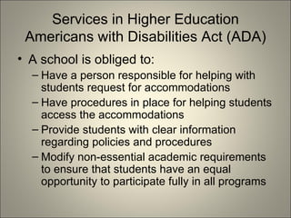 Services in Higher Education Americans with Disabilities Act (ADA) A school is obliged to: Have a person responsible for helping with students request for accommodations Have procedures in place for helping students access the accommodations Provide students with clear information regarding policies and procedures Modify non-essential academic requirements to ensure that students have an equal opportunity to participate fully in all programs 