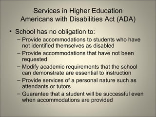 Services in Higher Education Americans with Disabilities Act (ADA) School has no obligation to: Provide accommodations to students who have not identified themselves as disabled Provide accommodations that have not been requested Modify academic requirements that the school can demonstrate are essential to instruction Provide services of a personal nature such as attendants or tutors Guarantee that a student will be successful even when accommodations are provided 