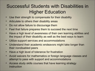 Successful Students with Disabilities in Higher Education Use their strength to compensate for their disability Articulate to others their disability areas Do not allow failure to discourage them Feel that failure prepares them to succeed the next time Have a high level of awareness of their own learning abilities and the impact of their disability as well as the best ways to learn Utilize support services and accommodations Understand their academic endeavors might take longer than their nondisabled peers Have a high level of tolerance for frustration Avoid waivers for mathematics or foreign language classes and attempt to pass with support and accommodations Access study skills courses that have learning strategy instruction 