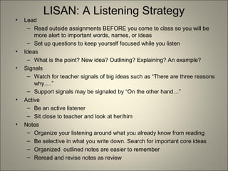 LISAN: A Listening Strategy Lead Read outside assignments BEFORE you come to class so you will be more alert to important words, names, or ideas Set up questions to keep yourself focused while you listen Ideas What is the point? New idea? Outlining? Explaining? An example? Signals Watch for teacher signals of big ideas such as “There are three reasons why….” Support signals may be signaled by “On the other hand…” Active Be an active listener Sit close to teacher and look at her/him Notes Organize your listening around what you already know from reading Be selective in what you write down. Search for important core ideas Organized  outlined notes are easier to remember Reread and revise notes as review 