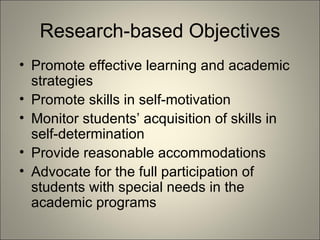 Research-based Objectives Promote effective learning and academic strategies Promote skills in self-motivation Monitor students’ acquisition of skills in self-determination Provide reasonable accommodations  Advocate for the full participation of students with special needs in the academic programs 