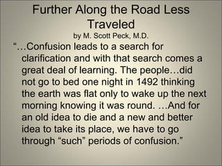 Further Along the Road Less Traveled by M. Scott Peck, M.D. “… Confusion leads to a search for clarification and with that search comes a great deal of learning. The people…did not go to bed one night in 1492 thinking the earth was flat only to wake up the next morning knowing it was round. …And for an old idea to die and a new and better idea to take its place, we have to go through “such” periods of confusion.” 